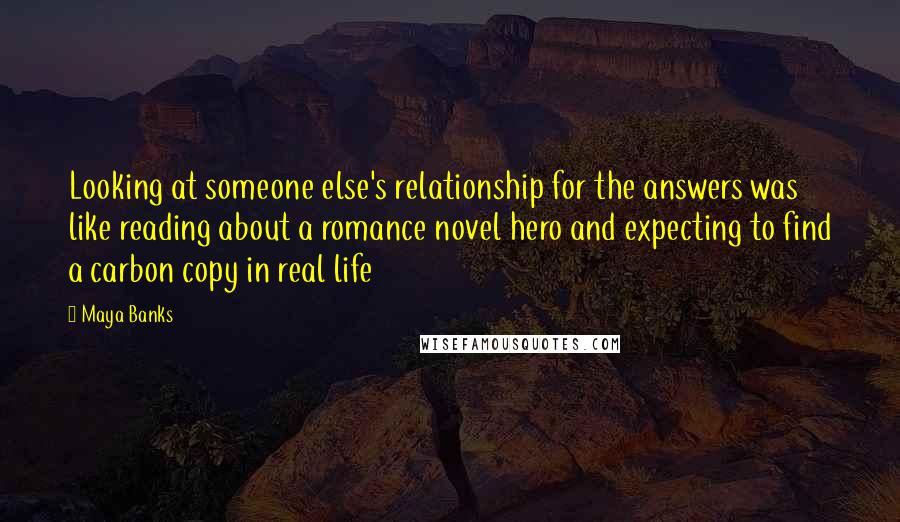 Maya Banks Quotes: Looking at someone else's relationship for the answers was like reading about a romance novel hero and expecting to find a carbon copy in real life
