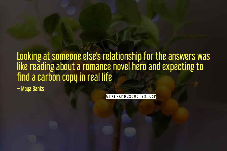 Maya Banks Quotes: Looking at someone else's relationship for the answers was like reading about a romance novel hero and expecting to find a carbon copy in real life