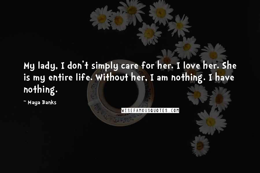 Maya Banks Quotes: My lady, I don't simply care for her. I love her. She is my entire life. Without her, I am nothing. I have nothing.