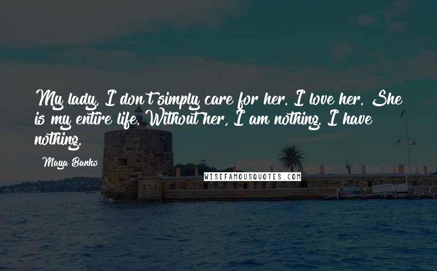 Maya Banks Quotes: My lady, I don't simply care for her. I love her. She is my entire life. Without her, I am nothing. I have nothing.