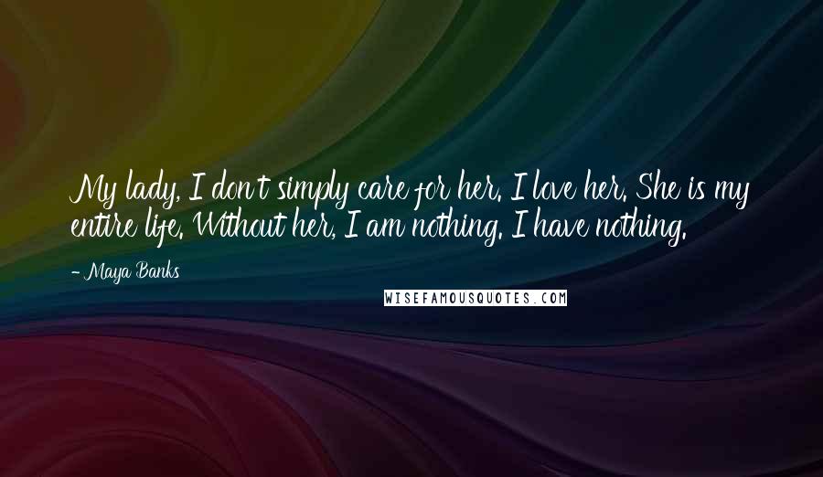 Maya Banks Quotes: My lady, I don't simply care for her. I love her. She is my entire life. Without her, I am nothing. I have nothing.