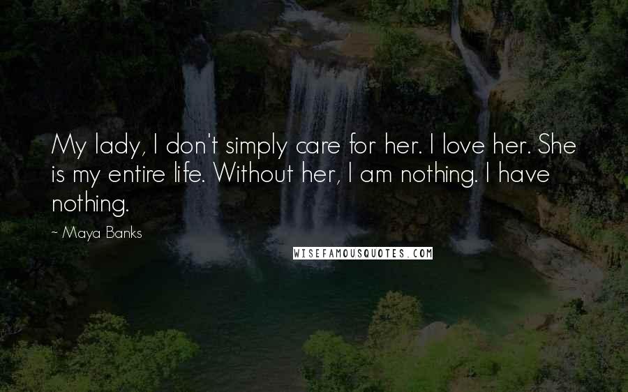 Maya Banks Quotes: My lady, I don't simply care for her. I love her. She is my entire life. Without her, I am nothing. I have nothing.