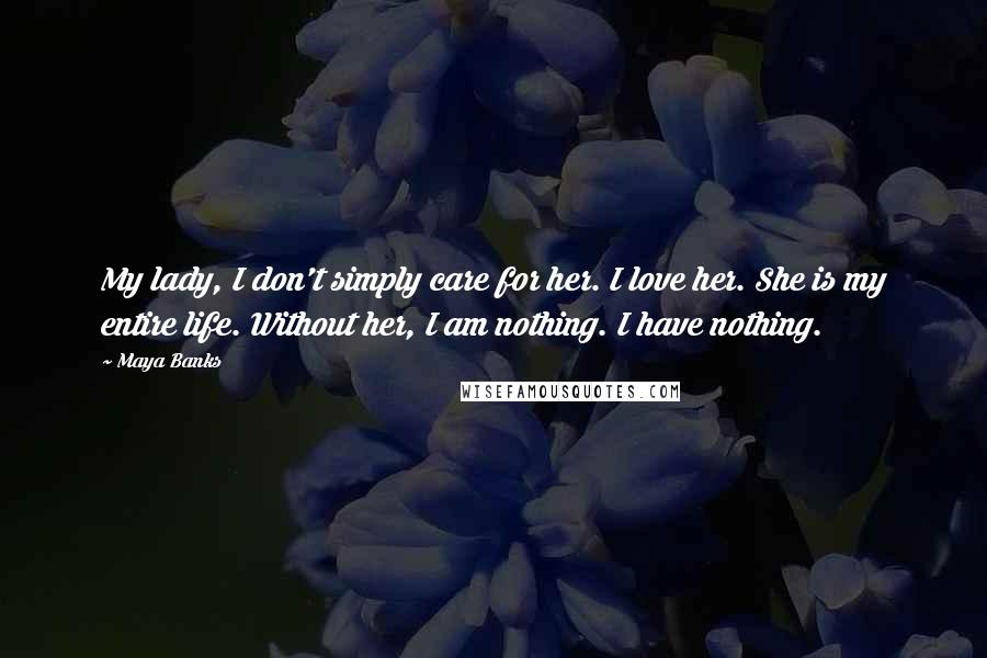 Maya Banks Quotes: My lady, I don't simply care for her. I love her. She is my entire life. Without her, I am nothing. I have nothing.