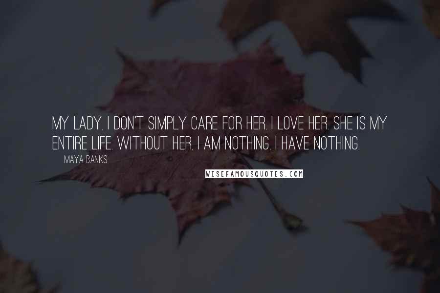 Maya Banks Quotes: My lady, I don't simply care for her. I love her. She is my entire life. Without her, I am nothing. I have nothing.