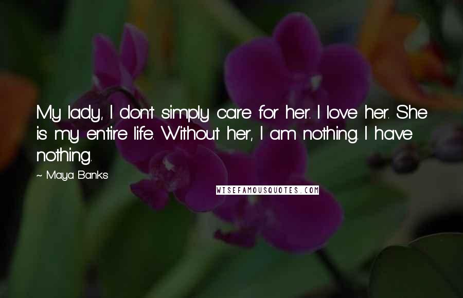 Maya Banks Quotes: My lady, I don't simply care for her. I love her. She is my entire life. Without her, I am nothing. I have nothing.