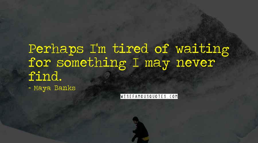 Maya Banks Quotes: Perhaps I'm tired of waiting for something I may never find.