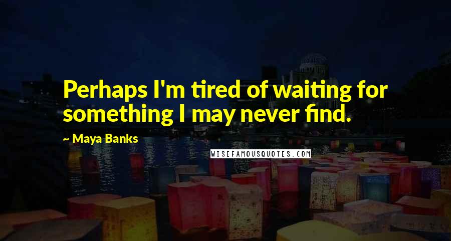 Maya Banks Quotes: Perhaps I'm tired of waiting for something I may never find.