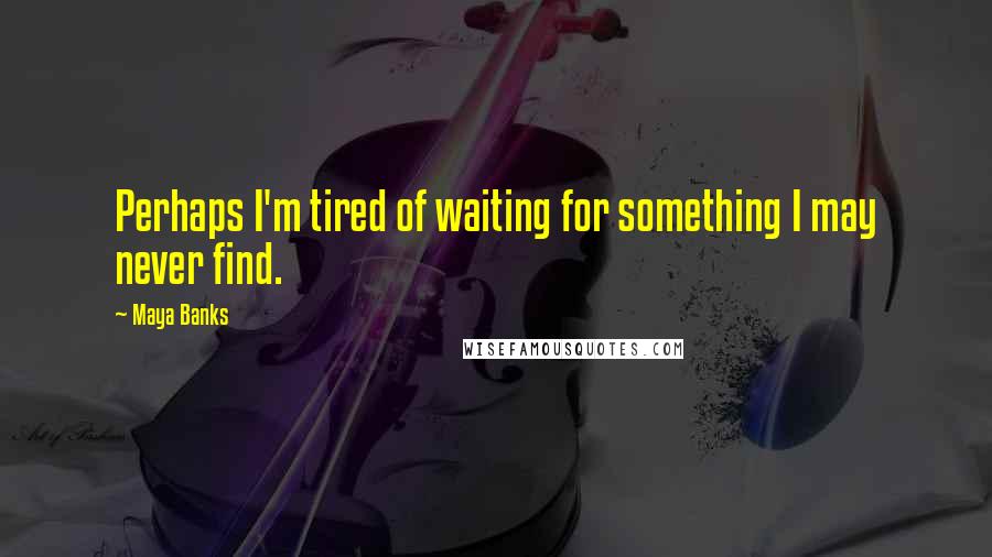 Maya Banks Quotes: Perhaps I'm tired of waiting for something I may never find.