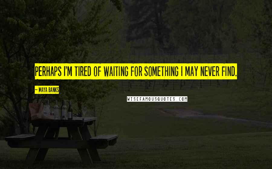 Maya Banks Quotes: Perhaps I'm tired of waiting for something I may never find.