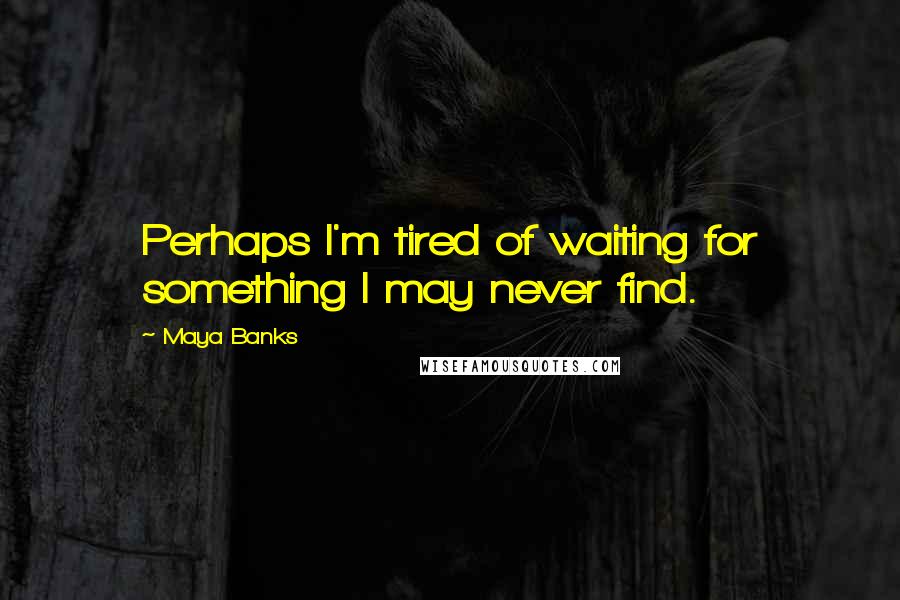 Maya Banks Quotes: Perhaps I'm tired of waiting for something I may never find.