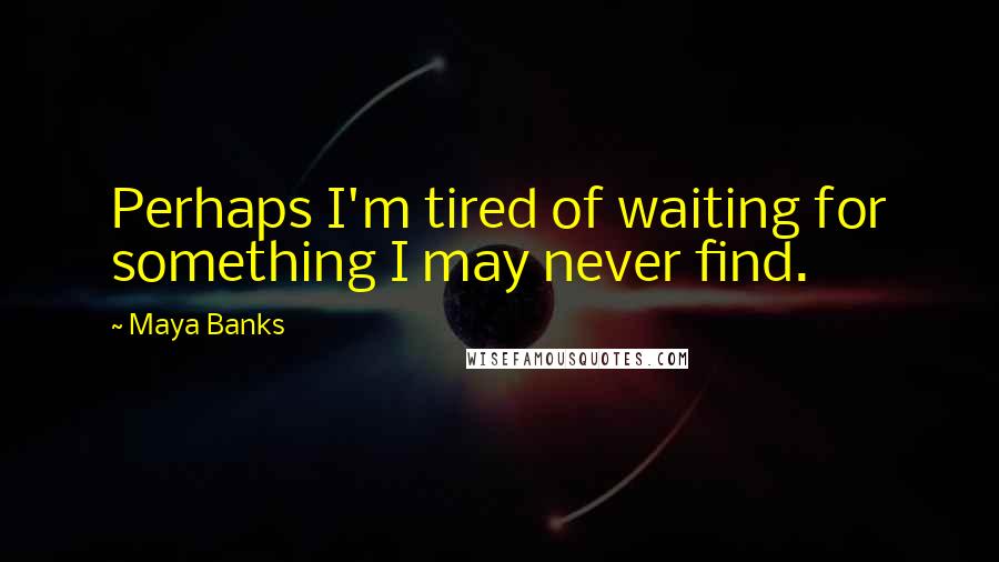 Maya Banks Quotes: Perhaps I'm tired of waiting for something I may never find.