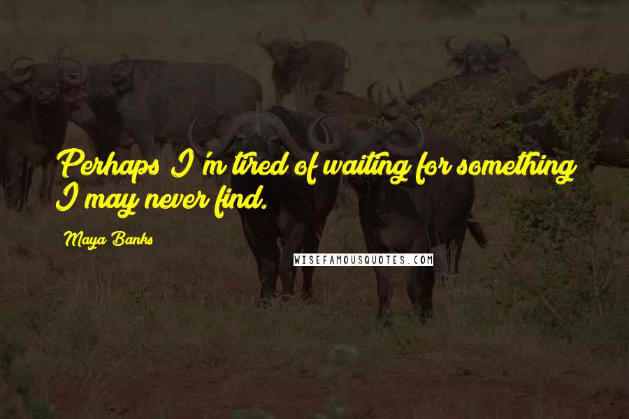 Maya Banks Quotes: Perhaps I'm tired of waiting for something I may never find.