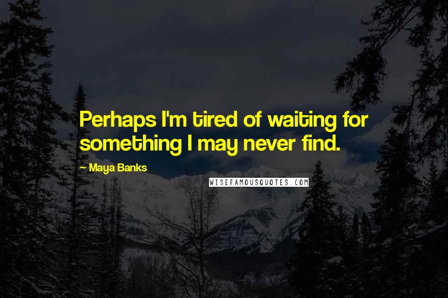 Maya Banks Quotes: Perhaps I'm tired of waiting for something I may never find.