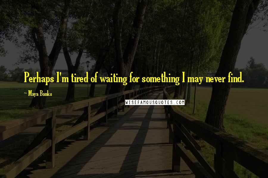 Maya Banks Quotes: Perhaps I'm tired of waiting for something I may never find.