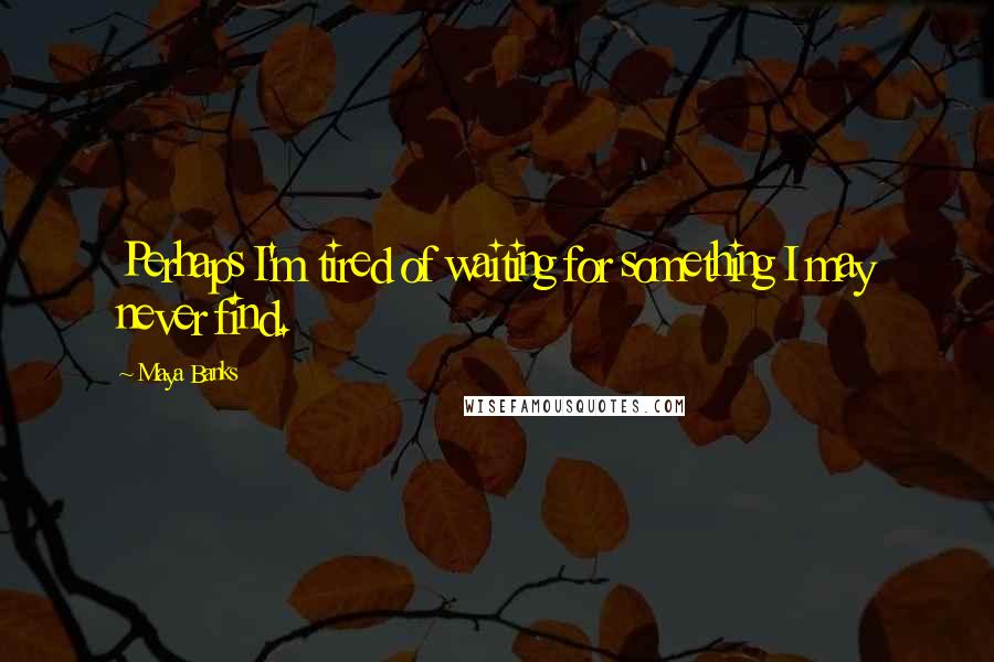 Maya Banks Quotes: Perhaps I'm tired of waiting for something I may never find.