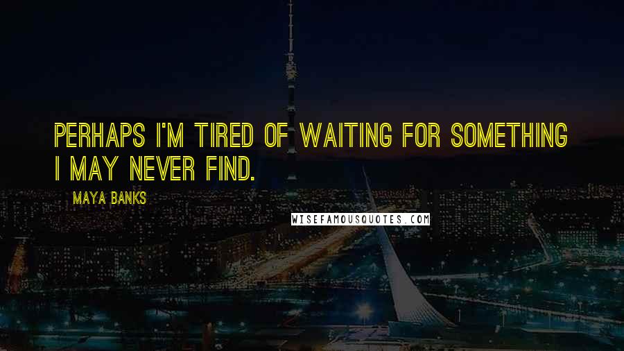 Maya Banks Quotes: Perhaps I'm tired of waiting for something I may never find.