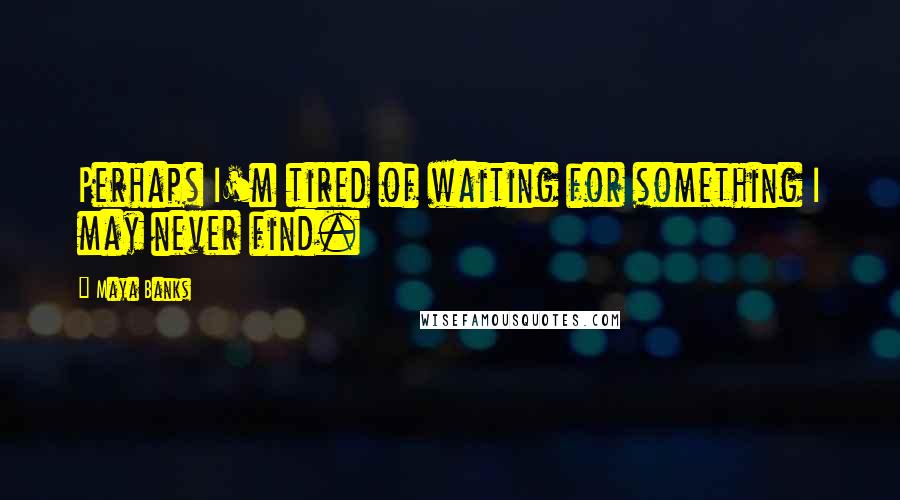 Maya Banks Quotes: Perhaps I'm tired of waiting for something I may never find.