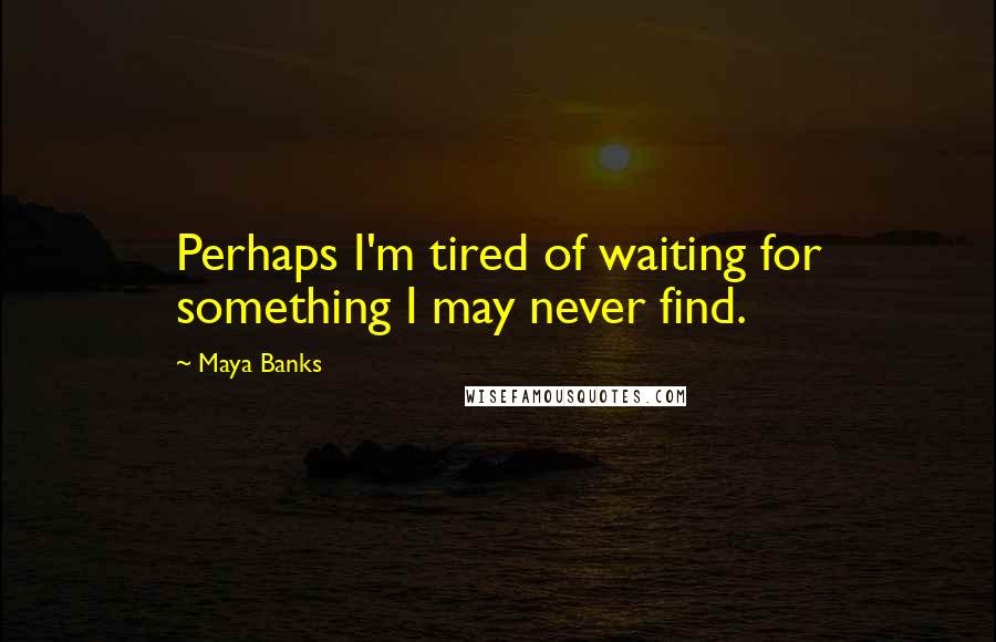 Maya Banks Quotes: Perhaps I'm tired of waiting for something I may never find.