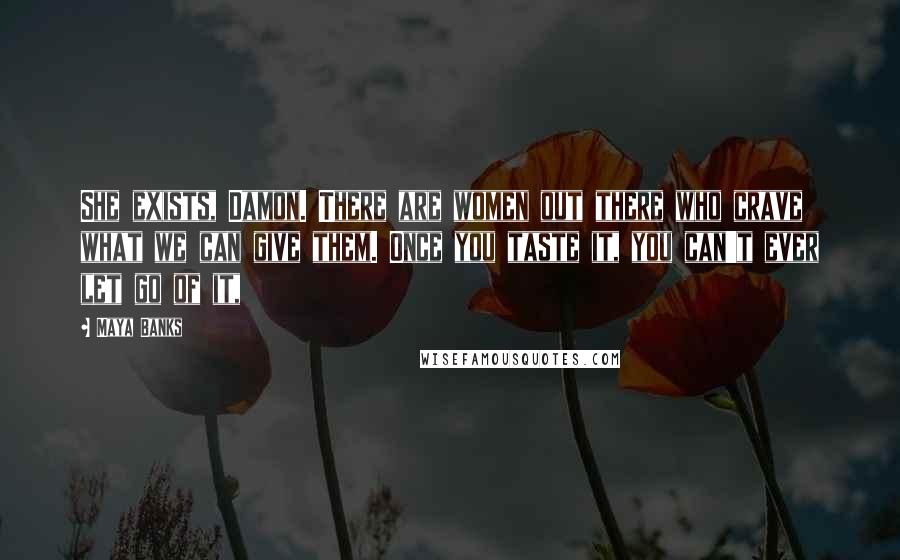 Maya Banks Quotes: She exists, Damon. There are women out there who crave what we can give them. Once you taste it, you can't ever let go of it,