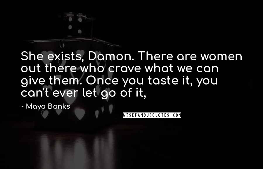 Maya Banks Quotes: She exists, Damon. There are women out there who crave what we can give them. Once you taste it, you can't ever let go of it,