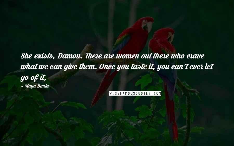 Maya Banks Quotes: She exists, Damon. There are women out there who crave what we can give them. Once you taste it, you can't ever let go of it,