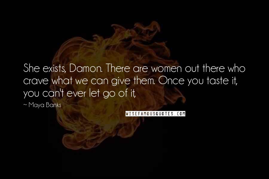 Maya Banks Quotes: She exists, Damon. There are women out there who crave what we can give them. Once you taste it, you can't ever let go of it,