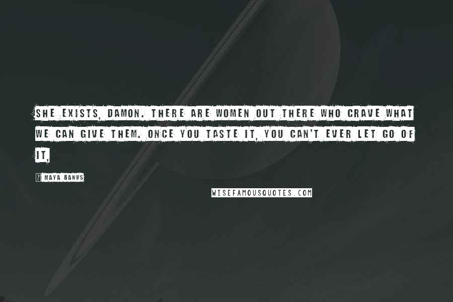 Maya Banks Quotes: She exists, Damon. There are women out there who crave what we can give them. Once you taste it, you can't ever let go of it,