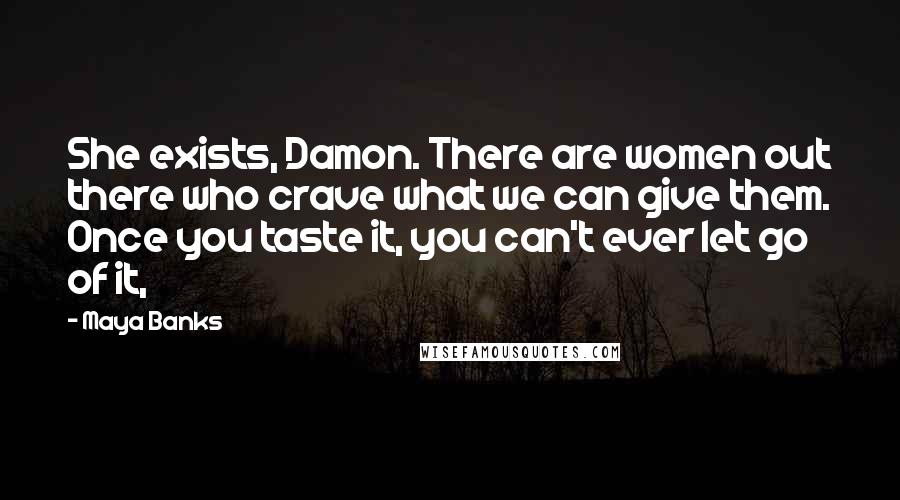 Maya Banks Quotes: She exists, Damon. There are women out there who crave what we can give them. Once you taste it, you can't ever let go of it,