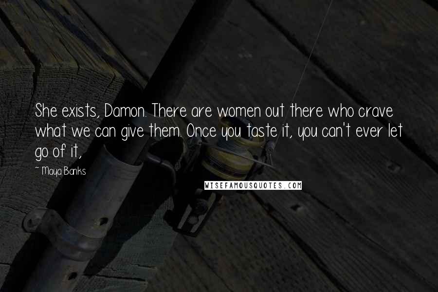 Maya Banks Quotes: She exists, Damon. There are women out there who crave what we can give them. Once you taste it, you can't ever let go of it,