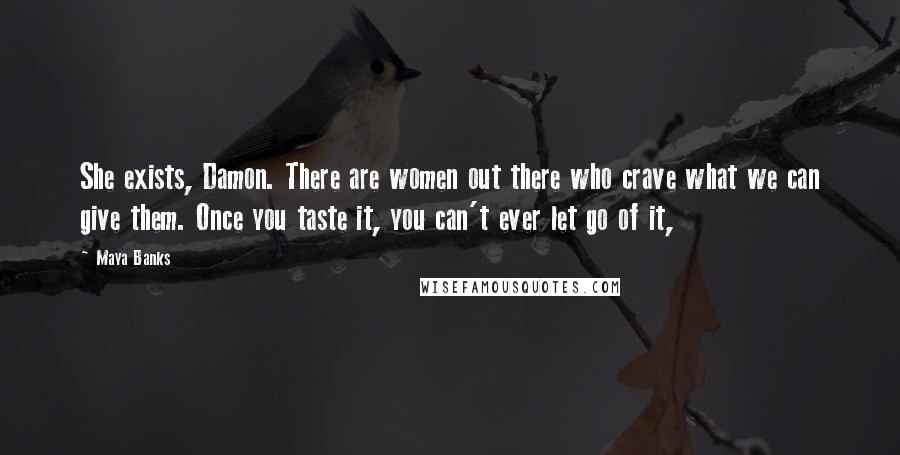 Maya Banks Quotes: She exists, Damon. There are women out there who crave what we can give them. Once you taste it, you can't ever let go of it,