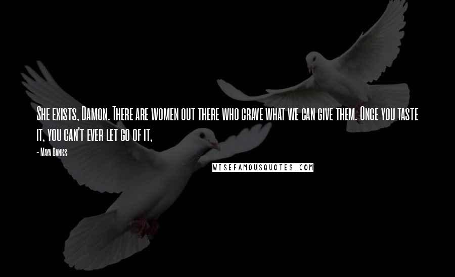 Maya Banks Quotes: She exists, Damon. There are women out there who crave what we can give them. Once you taste it, you can't ever let go of it,