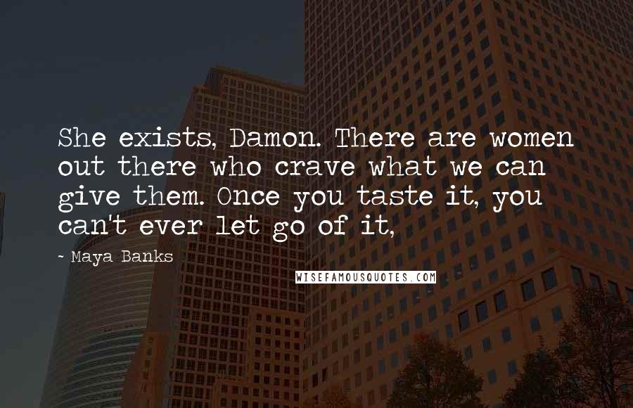 Maya Banks Quotes: She exists, Damon. There are women out there who crave what we can give them. Once you taste it, you can't ever let go of it,