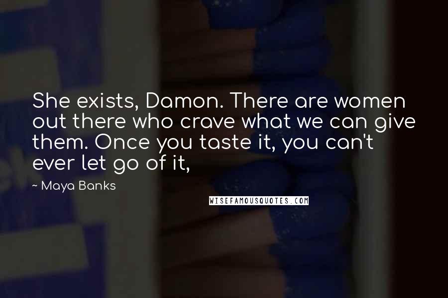 Maya Banks Quotes: She exists, Damon. There are women out there who crave what we can give them. Once you taste it, you can't ever let go of it,