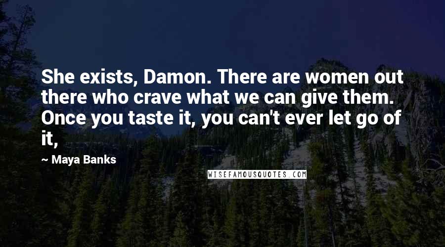 Maya Banks Quotes: She exists, Damon. There are women out there who crave what we can give them. Once you taste it, you can't ever let go of it,