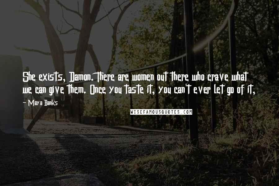 Maya Banks Quotes: She exists, Damon. There are women out there who crave what we can give them. Once you taste it, you can't ever let go of it,