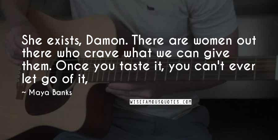 Maya Banks Quotes: She exists, Damon. There are women out there who crave what we can give them. Once you taste it, you can't ever let go of it,