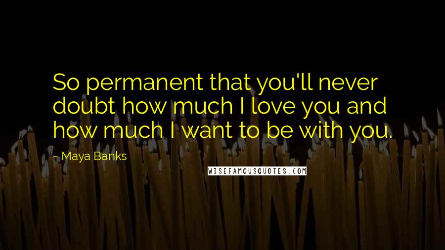 Maya Banks Quotes: So permanent that you'll never doubt how much I love you and how much I want to be with you.