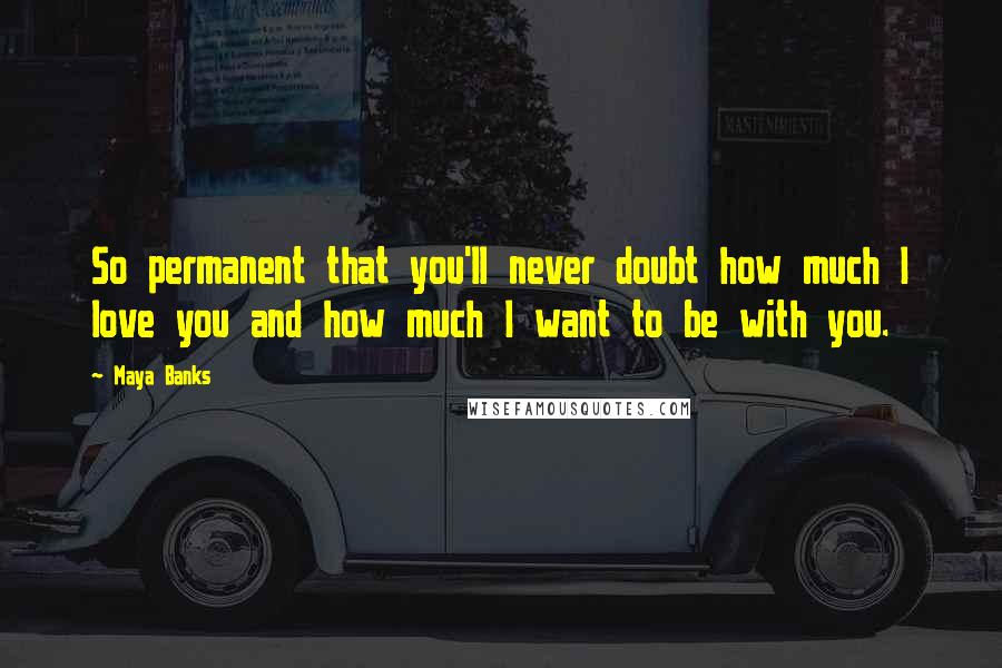 Maya Banks Quotes: So permanent that you'll never doubt how much I love you and how much I want to be with you.