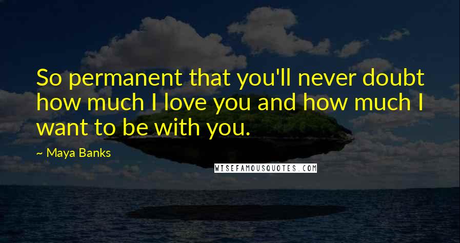 Maya Banks Quotes: So permanent that you'll never doubt how much I love you and how much I want to be with you.