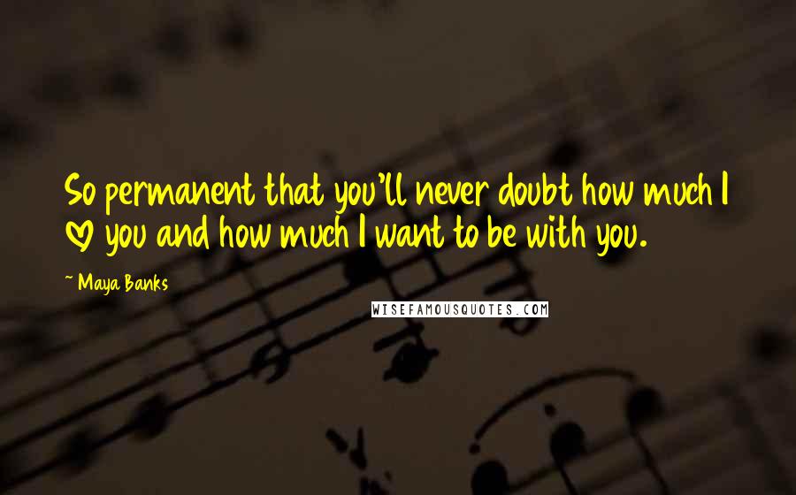 Maya Banks Quotes: So permanent that you'll never doubt how much I love you and how much I want to be with you.