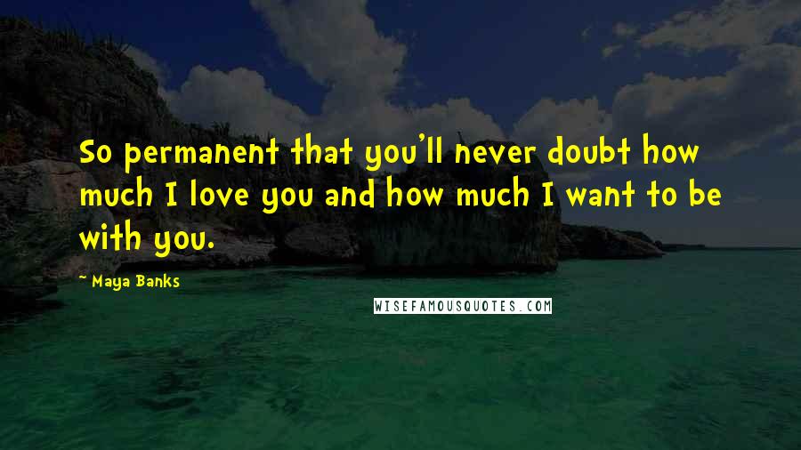 Maya Banks Quotes: So permanent that you'll never doubt how much I love you and how much I want to be with you.