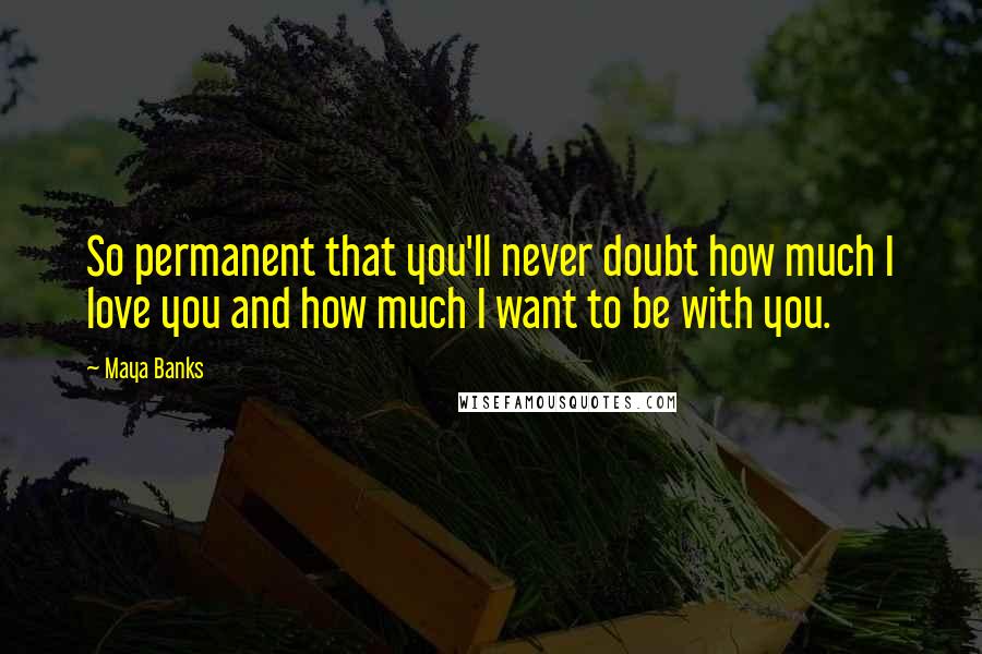 Maya Banks Quotes: So permanent that you'll never doubt how much I love you and how much I want to be with you.