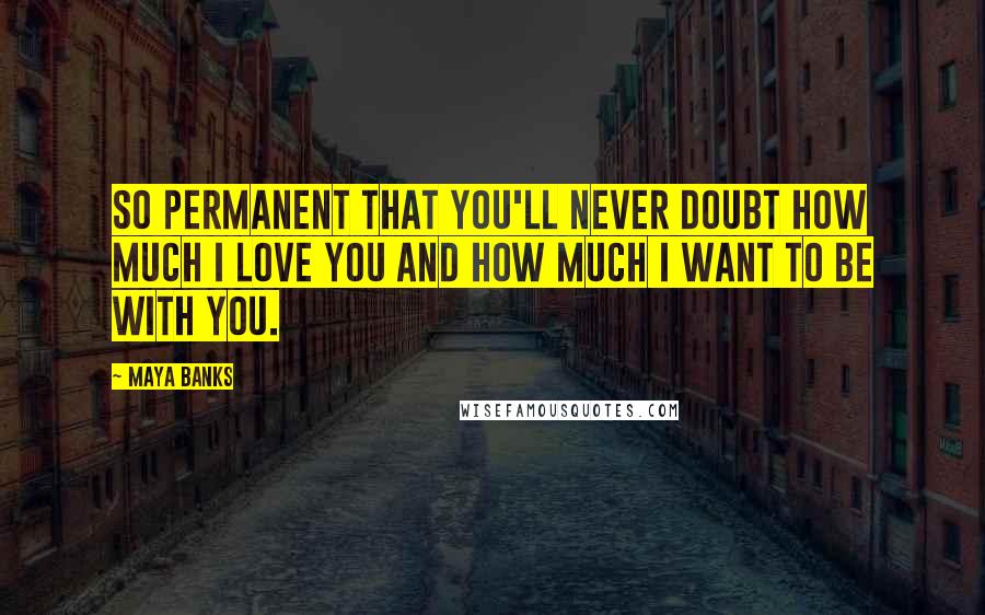 Maya Banks Quotes: So permanent that you'll never doubt how much I love you and how much I want to be with you.