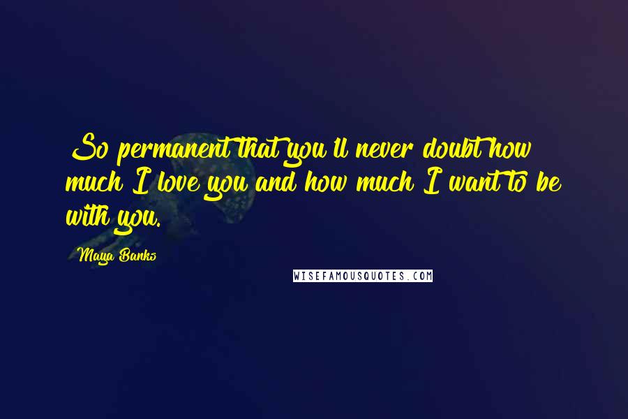 Maya Banks Quotes: So permanent that you'll never doubt how much I love you and how much I want to be with you.