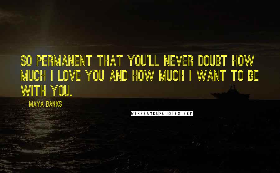 Maya Banks Quotes: So permanent that you'll never doubt how much I love you and how much I want to be with you.