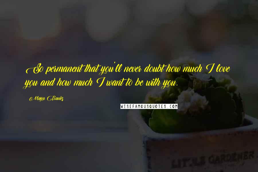 Maya Banks Quotes: So permanent that you'll never doubt how much I love you and how much I want to be with you.