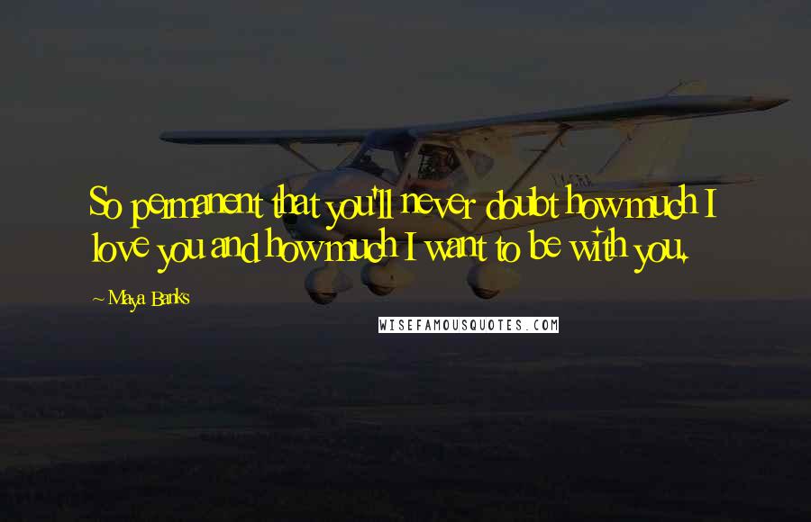 Maya Banks Quotes: So permanent that you'll never doubt how much I love you and how much I want to be with you.