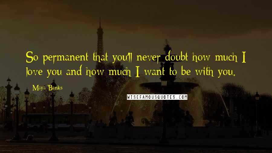 Maya Banks Quotes: So permanent that you'll never doubt how much I love you and how much I want to be with you.