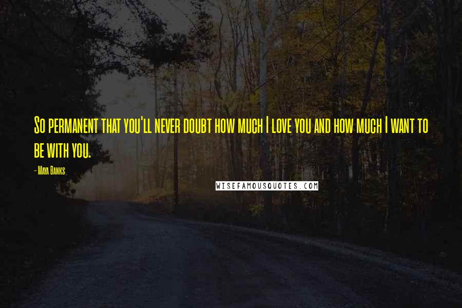 Maya Banks Quotes: So permanent that you'll never doubt how much I love you and how much I want to be with you.