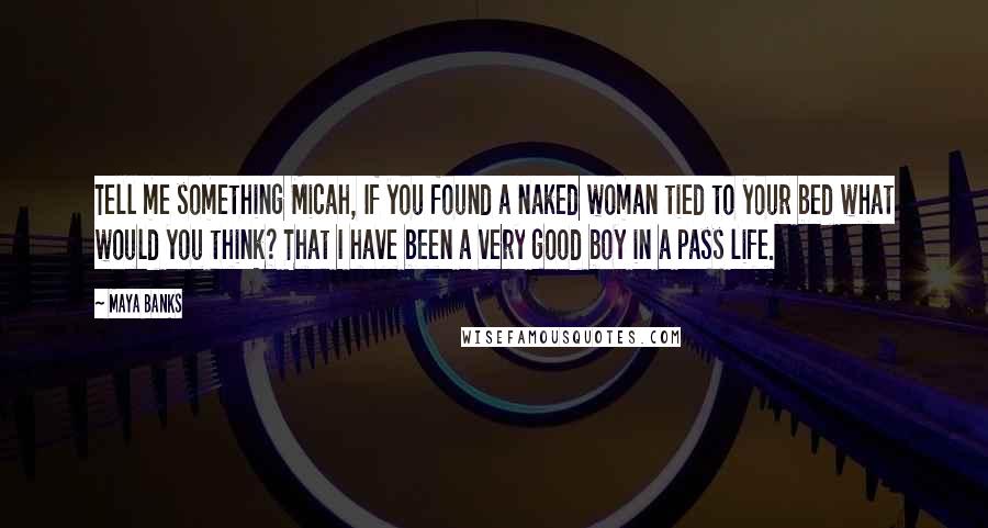 Maya Banks Quotes: Tell me something Micah, If you found a naked woman tied to your bed what would you think? That I have been a very good boy in a pass life.
